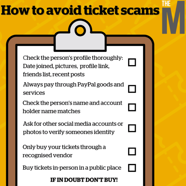 How to avoid ticket scamsCheck the person‘s profile thoroughly: Date joined, pictures, profile link, friends list, recent posts Always pay through PayPal goods and services Check the person‘s name and account holder name matches Ask for other social media accounts or photos to verify someones identity Only buy your tickets through a recognised vendor Buy tickets in-person in a public place IF IN DOUBT DON’T BUY! 